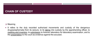 CHAIN OF CUSTODY
 Meaning
 It refers to the duly recorded authorized movements and custody of the dangerous
drug/paraphernalia from its seizure, to its taking into custody by the apprehending officer, to
marking and inventory, to submission to forensic laboratory for laboratory examination, and to
the presentation to the court as evidence against the accused.
 
