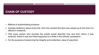 CHAIN OF CUSTODY
 Method of authenticating evidence
 Includes testimony about every link, from the moment the item was seized up to the time it is
offered in evidence,
 That every person who touched the exhibit would describe how and from whom it was
received, where it was and what happened to it while in the witness' possession
 For the purpose of preserving the integrity and evidentiary value of specimen
 