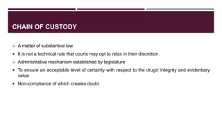 CHAIN OF CUSTODY
 A matter of substantive law
 It is not a technical rule that courts may opt to relax in their discretion.
 Administrative mechanism established by legislature
 To ensure an acceptable level of certainty with respect to the drugs' integrity and evidentiary
value
 Non-compliance of which creates doubt.
 