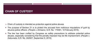 CHAIN OF CUSTODY
 Chain of custody is intended as protection against police abuses
 The purpose of Section 21 is to protect the accused from malicious imputations of guilt by
abusive police officers. (People v. Dimaano, G.R. No. 174481, 10 February 2016).
 The law has been crafted by Congress as safety precautions to address potential police
abuses, especially considering that the penalty imposed may be life imprisonment. (People v.
Gabunada, G.R. No. 242827, September 9, 2019)
 