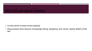 WHY OUTLAW DRUG PUSHING
 A crime which involves moral turpitude
 Drug pushers have become increasingly daring, dangerous and, worse, openly defiant of the
law
 