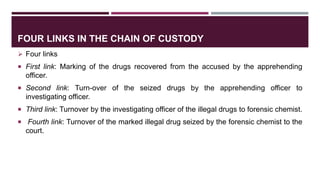 FOUR LINKS IN THE CHAIN OF CUSTODY
 Four links
 First link: Marking of the drugs recovered from the accused by the apprehending
officer.
 Second link: Turn-over of the seized drugs by the apprehending officer to
investigating officer.
 Third link: Turnover by the investigating officer of the illegal drugs to forensic chemist.
 Fourth link: Turnover of the marked illegal drug seized by the forensic chemist to the
court.
 