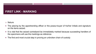 FIRST LINK - MARKING
 Nature
 The placing by the apprehending officer or the poseur-buyer of his/her initials and signature
on the items seized.
 It is vital that the seized contraband be immediately marked because succeeding handlers of
the specimens will use the markings as reference
 The first and most crucial step in proving an unbroken chain of custody
 