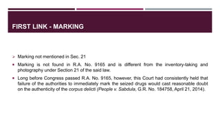 FIRST LINK - MARKING
 Marking not mentioned in Sec. 21
 Marking is not found in R.A. No. 9165 and is different from the inventory-taking and
photography under Section 21 of the said law.
 Long before Congress passed R.A. No. 9165, however, this Court had consistently held that
failure of the authorities to immediately mark the seized drugs would cast reasonable doubt
on the authenticity of the corpus delicti (People v. Sabdula, G.R. No. 184758, April 21, 2014).
 