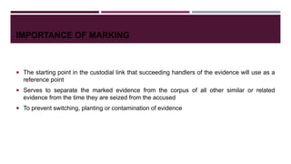 IMPORTANCE OF MARKING
 The starting point in the custodial link that succeeding handlers of the evidence will use as a
reference point
 Serves to separate the marked evidence from the corpus of all other similar or related
evidence from the time they are seized from the accused
 To prevent switching, planting or contamination of evidence
 