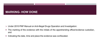 MARKING- HOW DONE
 Under 2010 PNP Manual on Anti-Illegal Drugs Operation and Investigation:
 The marking of the evidence with the initials of the apprehending officer/evidence custodian,
and
 Indicating the date, time and place the evidence was confiscated.
 