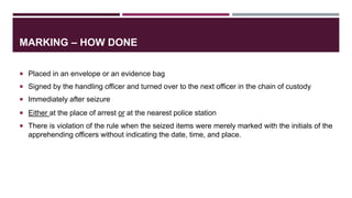 MARKING – HOW DONE
 Placed in an envelope or an evidence bag
 Signed by the handling officer and turned over to the next officer in the chain of custody
 Immediately after seizure
 Either at the place of arrest or at the nearest police station
 There is violation of the rule when the seized items were merely marked with the initials of the
apprehending officers without indicating the date, time, and place.
 