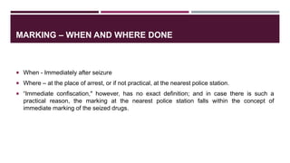 MARKING – WHEN AND WHERE DONE
 When - Immediately after seizure
 Where – at the place of arrest, or if not practical, at the nearest police station.
 “Immediate confiscation," however, has no exact definition; and in case there is such a
practical reason, the marking at the nearest police station falls within the concept of
immediate marking of the seized drugs.
 