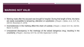 MARKING NOT VALID
 Marking made after the accused was brought to hospital. During that length of time, the items
are easily susceptible to tampering, alteration or substitution. (People v. Balles, et al., G.R. No.
226143, November 21, 2018)
 Inconsistencies in the marking affect the chain of custody. (People v. Ameril, G.R. No. 222192,
March 13, 2019)
 Unexplained discrepancy in the markings of the seized dangerous drug, resulting in the
uncertainty (People v. Sanchez, G.R. No. 221458, September 5, 2018)
 