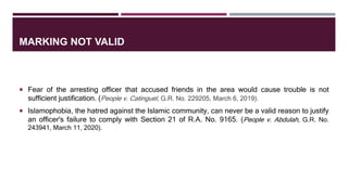 MARKING NOT VALID
 Fear of the arresting officer that accused friends in the area would cause trouble is not
sufficient justification. (People v. Catinguel, G.R. No. 229205, March 6, 2019).
 Islamophobia, the hatred against the Islamic community, can never be a valid reason to justify
an officer's failure to comply with Section 21 of R.A. No. 9165. (People v. Abdulah, G.R. No.
243941, March 11, 2020).
 