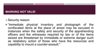 MARKING NOT VALID
Security reason
 “Immediate physical inventory and photograph of the
confiscated items at the place of arrest may be excused in
instances when the safety and security of the apprehending
officers and the witnesses required by law or of the items
seized are threatened by immediate or extreme danger such
as retaliatory action of those who have the resources and
capability to mount a counter-assault."
 