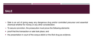 SALE
 Sale is an act of giving away any dangerous drug and/or controlled precursor and essential
chemical whether for money or any other consideration.
 To secure conviction, the prosecution must prove the following elements:
 proof that the transaction or sale took place; and
 the presentation in court of the corpus delicti or the illicit drug as evidence.
 
