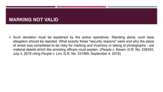 MARKING NOT VALID
 Such deviation must be explained by the police operatives. Standing alone, such bare
allegation should be rejected. What exactly these "security reasons" were and why the place
of arrest was considered to be risky for marking and inventory or taking of photographs - are
material details which the arresting officers must explain. (People v. Kasan, G.R. No. 238334,
July 3, 2019 citing People v. Lim, G.R. No. 231989, September 4, 2018).
 