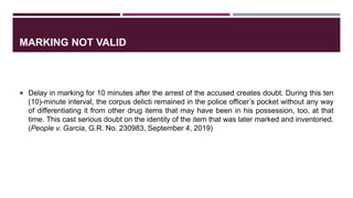 MARKING NOT VALID
 Delay in marking for 10 minutes after the arrest of the accused creates doubt. During this ten
(10)-minute interval, the corpus delicti remained in the police officer’s pocket without any way
of differentiating it from other drug items that may have been in his possession, too, at that
time. This cast serious doubt on the identity of the item that was later marked and inventoried.
(People v. Garcia, G.R. No. 230983, September 4, 2019)
 