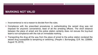 MARKING NOT VALID
 Inconvenience is not a reason to deviate from the rules.
 Compliance with the prescribed procedures in authenticating the seized drug was not
imposed for anyone's convenience, least of all the arresting officers. The short distance
between the place of arrest and the police station certainly does not excuse the buy-bust
team's non-compliance with the rule on immediate marking.
 Transporting the drug all the way from the place of arrest to the police station rendered the
seized drug susceptible to tampering or switching. (People v. Bumanglag, G.R. No. 228884,
August 19, 2019)
 
