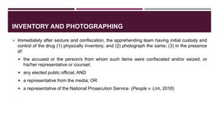 INVENTORY AND PHOTOGRAPHING
 Immediately after seizure and confiscation, the apprehending team having initial custody and
control of the drug (1) physically inventory; and (2) photograph the same; (3) in the presence
of:
 the accused or the person/s from whom such items were confiscated and/or seized, or
his/her representative or counsel;
 any elected public official; AND
 a representative from the media; OR
 a representative of the National Prosecution Service (People v. Lim, 2018)
 