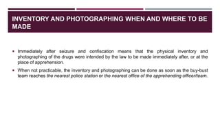 INVENTORY AND PHOTOGRAPHING WHEN AND WHERE TO BE
MADE
 Immediately after seizure and confiscation means that the physical inventory and
photographing of the drugs were intended by the law to be made immediately after, or at the
place of apprehension.
 When not practicable, the inventory and photographing can be done as soon as the buy-bust
team reaches the nearest police station or the nearest office of the apprehending officer/team.
 