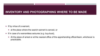 INVENTORY AND PHOTOGRAPHING WHERE TO BE MADE
 If by virtue of a warrant,
 at the place where the search warrant is served, or
 If in case of a warrantless seizures (e.g. buy-bust),
 At the place of arrest or at the nearest office of the apprehending officer/team, whichever is
practicable.
 