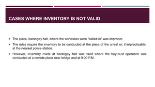 CASES WHERE INVENTORY IS NOT VALID
 The place, barangay hall, where the witnesses were "called-in" was improper.
 The rules require the inventory to be conducted at the place of the arrest or, if impracticable,
at the nearest police station.
 However, inventory made at barangay hall was valid where the buy-bust operation was
conducted at a remote place near bridge and at 9:00 P.M.
 