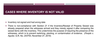 CASES WHERE INVENTORY IS NOT VALID
 Inventory not signed and had wrong date
 There is non-compliance with Section 21 if the Inventory/Receipt of Property Seized was
already prepared when the witnesses arrived and they merely signed it after comparing the
seized items with the inventory. This undermines the purpose of requiring the presence of the
witnesses, which is to prevent switching, planting, or contamination of evidence. (People v.
Aguilar, G.R. No. 243793, November 27, 2019)
 