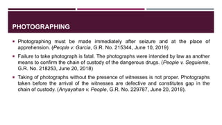 PHOTOGRAPHING
 Photographing must be made immediately after seizure and at the place of
apprehension. (People v. Garcia, G.R. No. 215344, June 10, 2019)
 Failure to take photograph is fatal. The photographs were intended by law as another
means to confirm the chain of custody of the dangerous drugs. (People v. Seguiente,
G.R. No. 218253, June 20, 2018)
 Taking of photographs without the presence of witnesses is not proper. Photographs
taken before the arrival of the witnesses are defective and constitutes gap in the
chain of custody. (Anyayahan v. People, G.R. No. 229787, June 20, 2018).
 