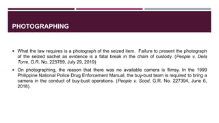 PHOTOGRAPHING
 What the law requires is a photograph of the seized item. Failure to present the photograph
of the seized sachet as evidence is a fatal break in the chain of custody. (People v. Dela
Torre, G.R. No. 225789, July 29, 2019)
 On photographing, the reason that there was no available camera is flimsy. In the 1999
Philippine National Police Drug Enforcement Manual, the buy-bust team is required to bring a
camera in the conduct of buy-bust operations. (People v. Sood, G.R. No. 227394, June 6,
2018).
 