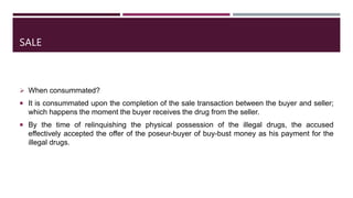 SALE
 When consummated?
 It is consummated upon the completion of the sale transaction between the buyer and seller;
which happens the moment the buyer receives the drug from the seller.
 By the time of relinquishing the physical possession of the illegal drugs, the accused
effectively accepted the offer of the poseur-buyer of buy-bust money as his payment for the
illegal drugs.
 