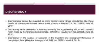 DISCREPANCY
 Discrepancies cannot be regarded as mere clerical errors. Gross irregularities like these
cannot be downplayed as mere clerical errors. (Veriňo v. People, G.R. No. 226710, June 19,
2019)
 Discrepancy in the description in inventory made by the apprehending officer and chemistry
report made by the forensic chemist is fatal. (People v. Veedor, G.R. No. 223535, June 25,
2018).
 Discrepancy in the number of specimen in the inventory and photograph/information, if
unexplained, fatal. (People v. Lumaya, et al., G.R. No. 231983, March 7, 2018).
 