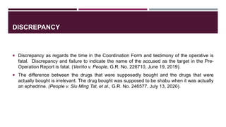 DISCREPANCY
 Discrepancy as regards the time in the Coordination Form and testimony of the operative is
fatal. Discrepancy and failure to indicate the name of the accused as the target in the Pre-
Operation Report is fatal. (Veriňo v. People, G.R. No. 226710, June 19, 2019).
 The difference between the drugs that were supposedly bought and the drugs that were
actually bought is irrelevant. The drug bought was supposed to be shabu when it was actually
an ephedrine. (People v. Siu Ming Tat, et al., G.R. No. 246577, July 13, 2020).
 