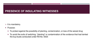PRESENCE OF INSULATING WITNESSES
 It is mandatory.
 Purpose:
 To protect against the possibility of planting, contamination, or loss of the seized drug
 To avoid the evils of switching, "planting" or contamination of the evidence that had tainted
the buy-busts conducted under RA No. 6425
 