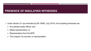 PRESENCE OF INSULATING WITNESSES
 Under Section 21 (as amended by RA 10640, July, 2014), the insulating witnesses are:
 Any elected public official; and
 Media representative; or
 Representative from the NPS.
 The suspect, his counsel, or representative
 