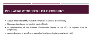 INSULATING WITNESSES: LIST IS EXCLUSIVE
 A court interpreter of MCTC is not authorized to witness the inventory
 Barangay tanods are not elected public officials
 A representative of the National Prosecution Service of the DOJ is anyone from its
employees.
 A security guard of a mall who was called to witness the inventory is not valid.
 