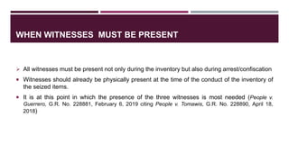WHEN WITNESSES MUST BE PRESENT
 All witnesses must be present not only during the inventory but also during arrest/confiscation
 Witnesses should already be physically present at the time of the conduct of the inventory of
the seized items.
 It is at this point in which the presence of the three witnesses is most needed (People v.
Guerrero, G.R. No. 228881, February 6, 2019 citing People v. Tomawis, G.R. No. 228890, April 18,
2018)
 