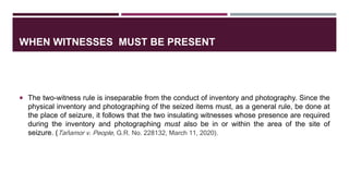 WHEN WITNESSES MUST BE PRESENT
 The two-witness rule is inseparable from the conduct of inventory and photography. Since the
physical inventory and photographing of the seized items must, as a general rule, be done at
the place of seizure, it follows that the two insulating witnesses whose presence are required
during the inventory and photographing must also be in or within the area of the site of
seizure. (Taňamor v. People, G.R. No. 228132, March 11, 2020).
 