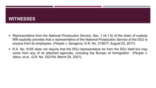 WITNESSES
 Representative from the National Prosecution Service. Sec. 1 (A.1.6) of the chain of custody
IRR explicitly provides that a representative of the National Prosecution Service of the DOJ is
anyone from its employees. (People v. Saragena, G.R. No. 210677, August 23, 2017)
 R.A. No. 9165 does not require that the DOJ representative be from the DOJ itself but may
come from any of its attached agencies, including the Bureau of Immigration (People v.
Veloo, et al., G.R. No. 252154, March 24, 2021).
 