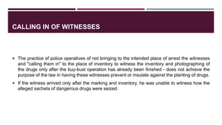 CALLING IN OF WITNESSES
 The practice of police operatives of not bringing to the intended place of arrest the witnesses
and "calling them in" to the place of inventory to witness the inventory and photographing of
the drugs only after the buy-bust operation has already been finished - does not achieve the
purpose of the law in having these witnesses prevent or insulate against the planting of drugs.
 If the witness arrived only after the marking and inventory, he was unable to witness how the
alleged sachets of dangerous drugs were seized.
 