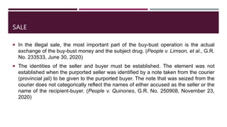 SALE
 In the illegal sale, the most important part of the buy-bust operation is the actual
exchange of the buy-bust money and the subject drug. (People v. Limson, et al., G.R.
No. 233533, June 30, 2020)
 The identities of the seller and buyer must be established. The element was not
established when the purported seller was identified by a note taken from the courier
(provincial jail) to be given to the purported buyer. The note that was seized from the
courier does not categorically reflect the names of either accused as the seller or the
name of the recipient-buyer. (People v. Quinones, G.R. No. 250908, November 23,
2020)
 