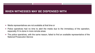 WHEN WITNESSES MAY BE DISPENSED WITH
 Media representatives are not available at that time or
 Police operatives had no time to alert the media due to the immediacy of the operation,
especially if it is done in more remote areas
 The police operatives, with the same reason, failed to find an available representative of the
National Prosecution Service
 