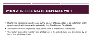 WHEN WITNESSES MAY BE DISPENSED WITH
 Due to time constraints brought about by the urgency of the operation to be undertaken and in
order to comply with the provisions of Article 125 of the Revised Penal Code
 Their attendance was impossible because the place of arrest was a remote area
 Their safety during the inventory and photograph of the seized drugs was threatened by an
immediate retaliatory action
 