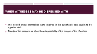 WHEN WITNESSES MAY BE DISPENSED WITH
 The elected official themselves were involved in the punishable acts sought to be
apprehended
 Time is of the essence as when there is possibility of the escape of the offenders
 