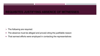 REQUISITES JUSTIFYING ABSENCE OF WITNESSES
 The following are required:
 The absence must be alleged and proved citing the justifiable reason
 That earnest efforts were employed in contacting the representatives
 