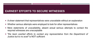 EARNEST EFFORTS TO SECURE WITNESSES
 A sheer statement that representatives were unavailable without an explanation
 Whether serious attempts were employed to look for other representatives
 Mere statements of unavailability, absent actual serious attempts to contact the
required witnesses are unacceptable
 "the team exerted efforts to contact any representative from the Department of
Justice but to no avail" is NOT sufficient
 