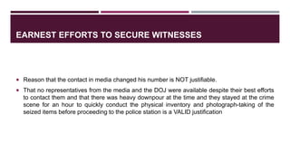 EARNEST EFFORTS TO SECURE WITNESSES
 Reason that the contact in media changed his number is NOT justifiable.
 That no representatives from the media and the DOJ were available despite their best efforts
to contact them and that there was heavy downpour at the time and they stayed at the crime
scene for an hour to quickly conduct the physical inventory and photograph-taking of the
seized items before proceeding to the police station is a VALID justification
 