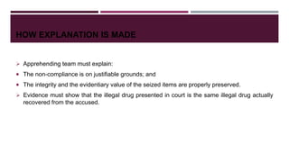 HOW EXPLANATION IS MADE
 Apprehending team must explain:
 The non-compliance is on justifiable grounds; and
 The integrity and the evidentiary value of the seized items are properly preserved.
 Evidence must show that the illegal drug presented in court is the same illegal drug actually
recovered from the accused.
 