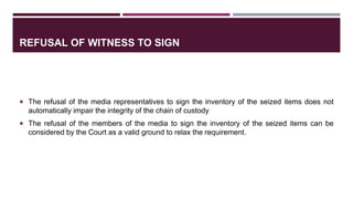 REFUSAL OF WITNESS TO SIGN
 The refusal of the media representatives to sign the inventory of the seized items does not
automatically impair the integrity of the chain of custody
 The refusal of the members of the media to sign the inventory of the seized items can be
considered by the Court as a valid ground to relax the requirement.
 
