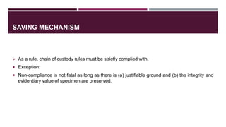 SAVING MECHANISM
 As a rule, chain of custody rules must be strictly complied with.
 Exception:
 Non-compliance is not fatal as long as there is (a) justifiable ground and (b) the integrity and
evidentiary value of specimen are preserved.
 