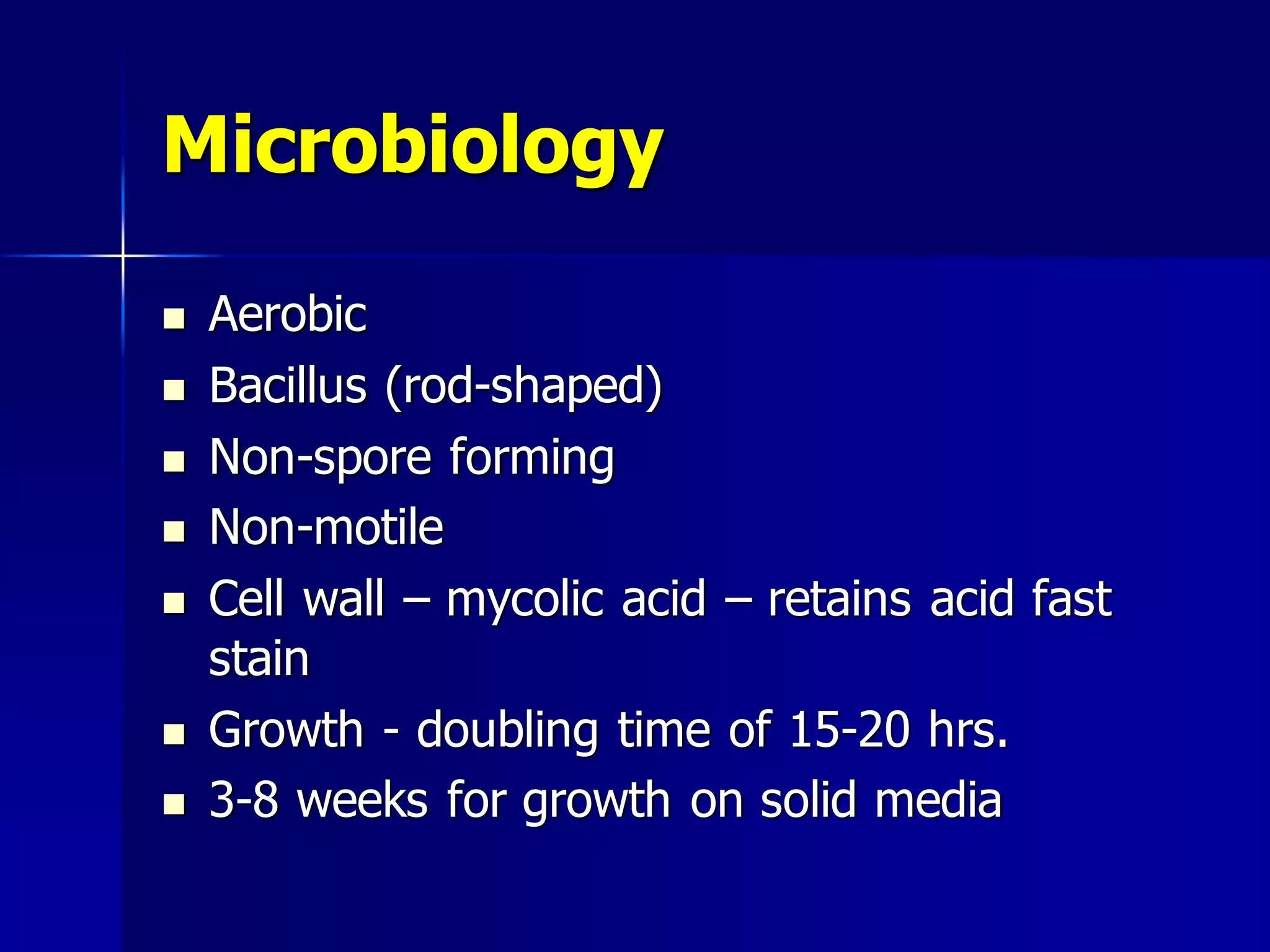 Microbiology










Aerobic
Bacillus (rod-shaped)
Non-spore forming
Non-motile
Cell wall – mycolic acid – retains acid fast
stain
Growth - doubling time of 15-20 hrs.
3-8 weeks for growth on solid media

 