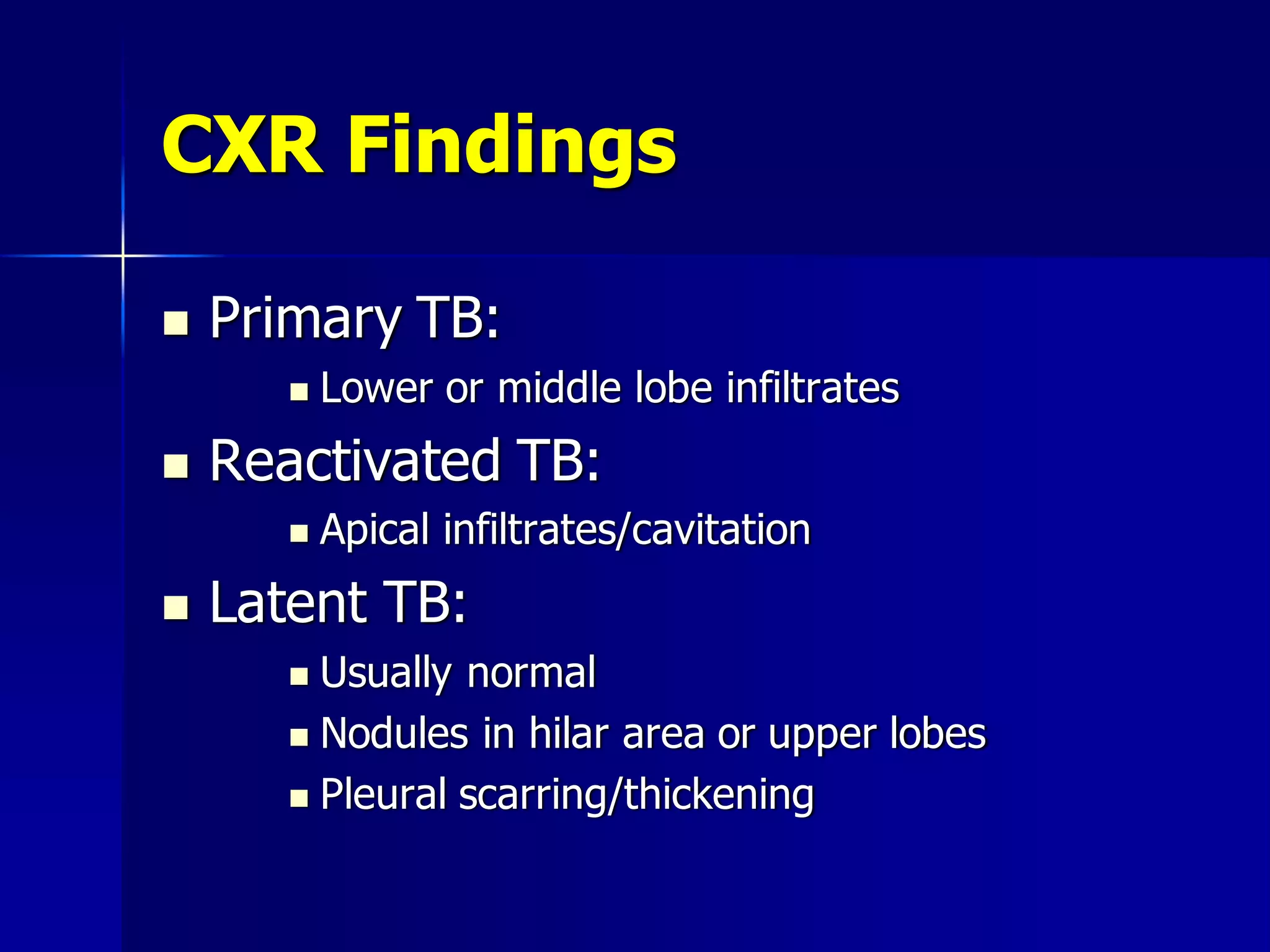 CXR Findings


Primary TB:




Reactivated TB:




Lower or middle lobe infiltrates
Apical infiltrates/cavitation

Latent TB:
Usually normal
 Nodules in hilar area or upper lobes
 Pleural scarring/thickening


 