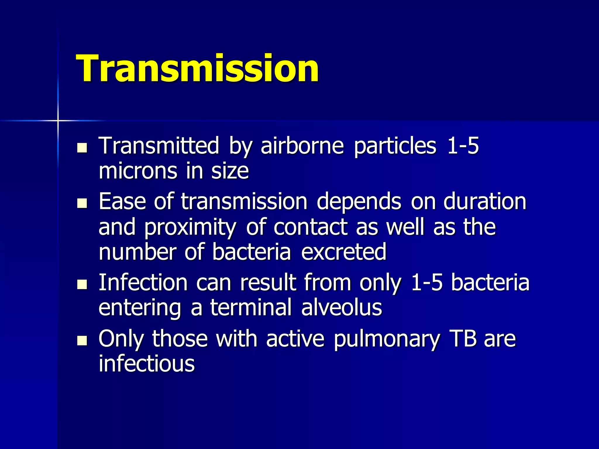 Transmission







Transmitted by airborne particles 1-5
microns in size
Ease of transmission depends on duration
and proximity of contact as well as the
number of bacteria excreted
Infection can result from only 1-5 bacteria
entering a terminal alveolus
Only those with active pulmonary TB are
infectious

 