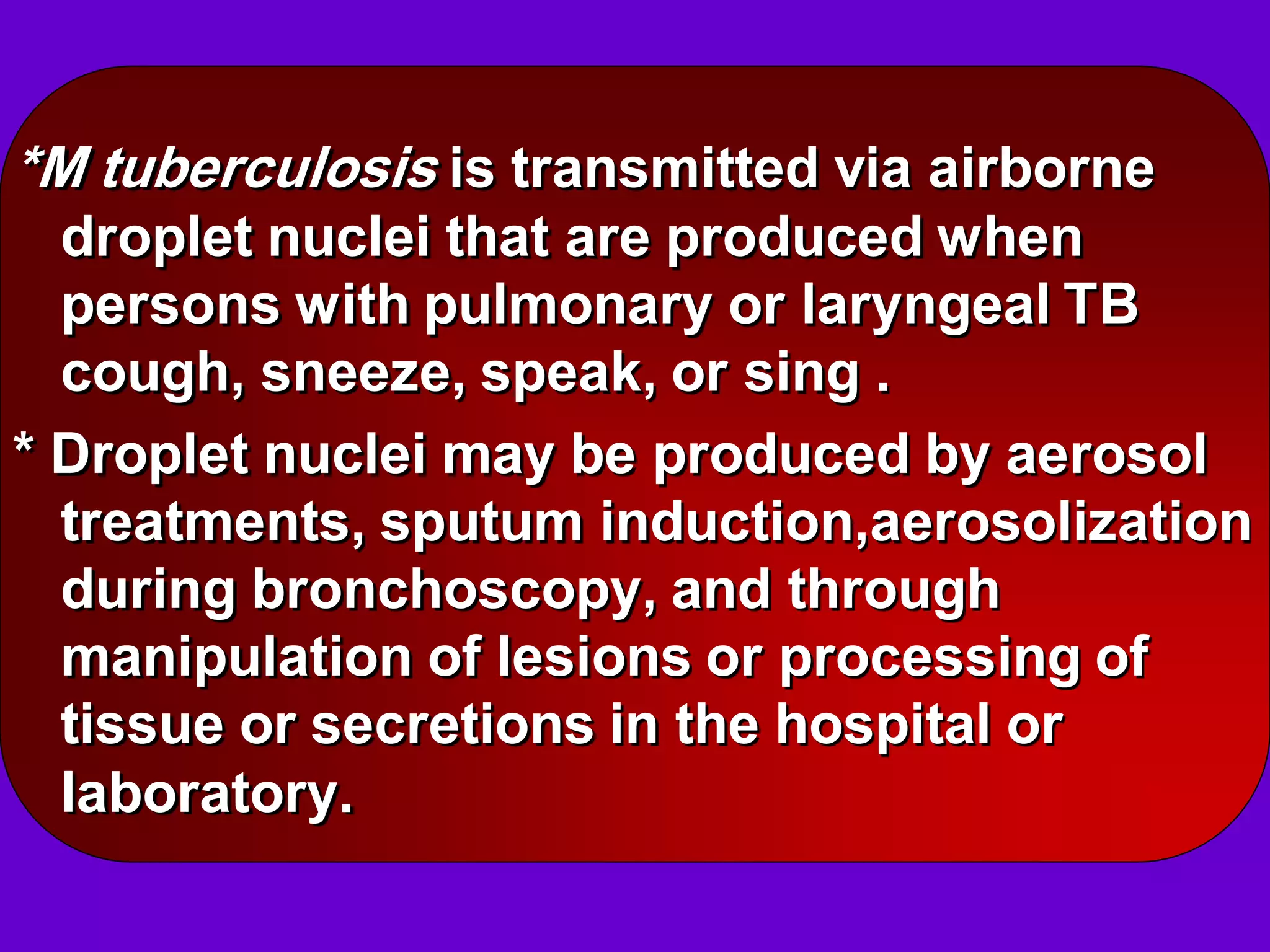 *M tuberculosis is transmitted via airborne
droplet nuclei that are produced when
persons with pulmonary or laryngeal TB
cough, sneeze, speak, or sing .
* Droplet nuclei may be produced by aerosol
treatments, sputum induction,aerosolization
during bronchoscopy, and through
manipulation of lesions or processing of
tissue or secretions in the hospital or
laboratory.

 